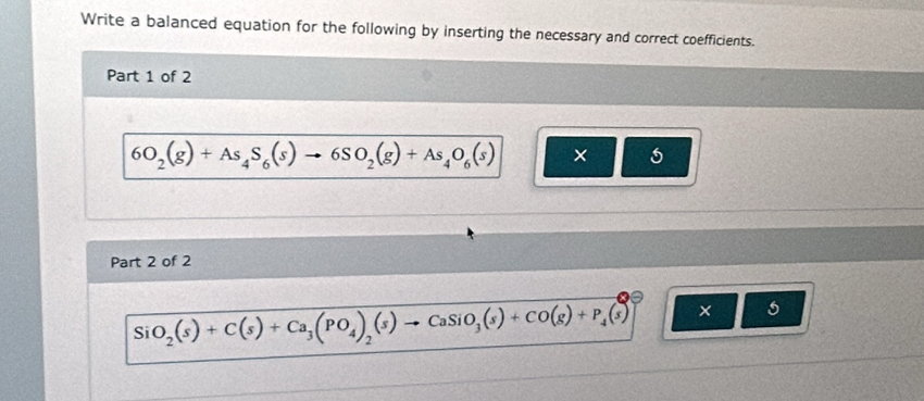 Write a balanced equation for the following by inserting the necessary and correct coefficients. 
Part 1 of 2
6O_2(g)+As_4S_6(s)to 6SO_2(g)+As_4O_6(s) × 
Part 2 of 2 
Si O_2(s)+C(s)+Ca_3(PO_4)_2(s)to CaSiO_3(s)+CO(g)+P_4(s)] × s