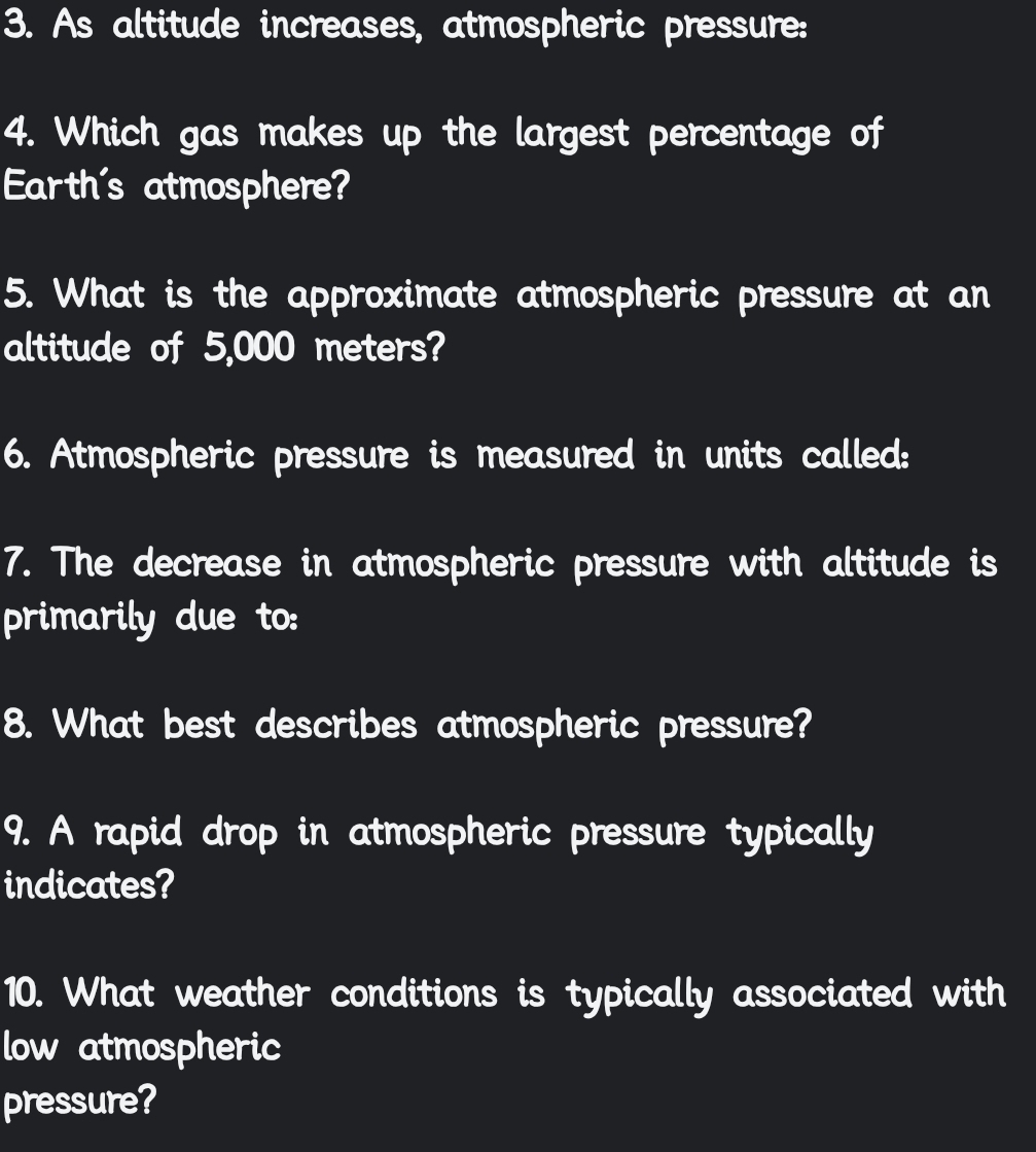 As altitude increases, atmospheric pressure: 
4. Which gas makes up the largest percentage of 
Earth's atmosphere? 
5. What is the approximate atmospheric pressure at an 
altitude of 5,000 meters? 
6. Atmospheric pressure is measured in units called: 
7. The decrease in atmospheric pressure with altitude is 
primarily due to: 
8. What best describes atmospheric pressure? 
9. A rapid drop in atmospheric pressure typically 
indicates? 
10. What weather conditions is typically associated with 
low atmospheric 
pressure?