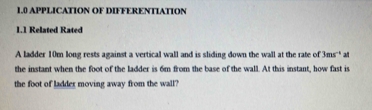 1.0 APPLICATION OF DIFFERENTIATION 
1.1 Related Rated 
A ladder 10m long rests against a vertical wall and is sliding down the wall at the rate of 3ms^(-1) at 
the instant when the foot of the ladder is 6m from the base of the wall. At this instant, how fast is 
the foot of ladder moving away from the wall?