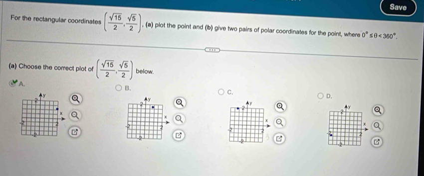 Save 
For the rectangular coordinates ( sqrt(15)/2 , sqrt(5)/2 ) , (a) plot the point and (b) give two pairs of polar coordinates for the point, where 0°≤ θ <360°. 
(a) Choose the correct plot of ( sqrt(15)/2 , sqrt(5)/2 ) below. 
A. 
B.
y
C.
y
D.
2
y
y
x
2
x
2
2
2 
2 
2