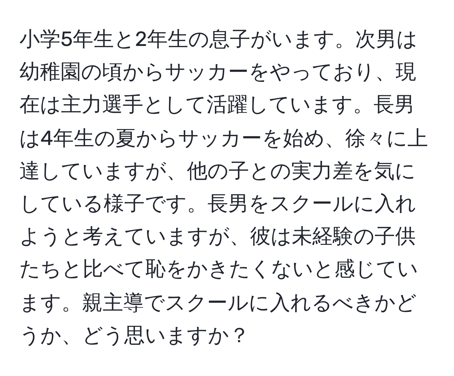 小学5年生と2年生の息子がいます。次男は幼稚園の頃からサッカーをやっており、現在は主力選手として活躍しています。長男は4年生の夏からサッカーを始め、徐々に上達していますが、他の子との実力差を気にしている様子です。長男をスクールに入れようと考えていますが、彼は未経験の子供たちと比べて恥をかきたくないと感じています。親主導でスクールに入れるべきかどうか、どう思いますか？