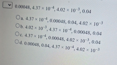 0.00048, 4.37* 10^(-4), 4.02* 10^(-3), 0.04
a.
b 4.37* 10^(-4), 0.00048, 0.04, 4.02* 10^(-3)
c. 4.02* 10^(-3), 4.37* 10^(-4), 0.00048, 0.04
d. 4.37* 10^(-4), 0.00048, 4.02* 10^(-3), 0.04
0.00048, 0.04, 4.37* 10^(-4), 4.02* 10^(-3)