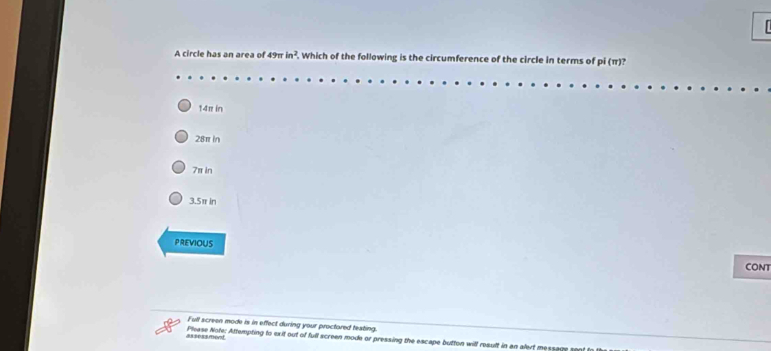 A circle has an area of 49π in^2. Which of the following is the circumference of the circle in terms of pi (π)?
14π in
28π in
7π in
3.5π in
previous
CONT
Full screen mode is in effect during your proctored testing.
assessment Please Note: Attempting to exit out of full screen mode or pressing the escape button will result in an alert message sent to