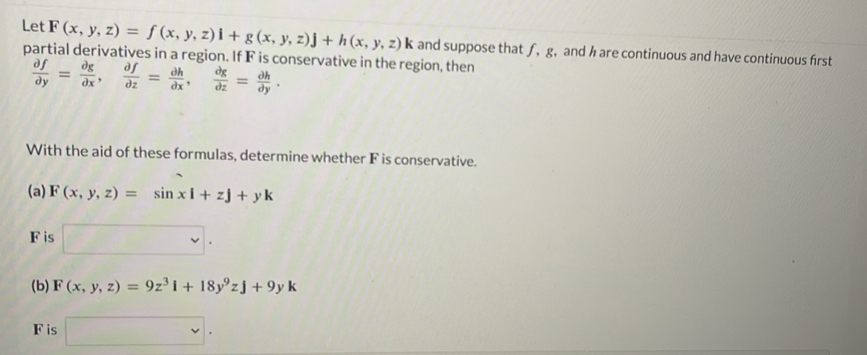 Let F(x,y,z)=f(x,y,z)i+g(x,y,z)j+h(x,y,z)k
partial derivatives in a region. If F is conservative in the region, then and suppose that ƒ, g, and h are continuous and have continuous first
 partial f/partial y = partial g/partial x ,  partial f/partial z = partial h/partial x ,  partial g/partial z = partial h/partial y . 
With the aid of these formulas, determine whether F is conservative. 
(a) F(x,y,z)=sin xi+zj+yk
F is □. 
(b) F(x,y,z)=9z^3i+18y^9zj+9yk
F is □ .