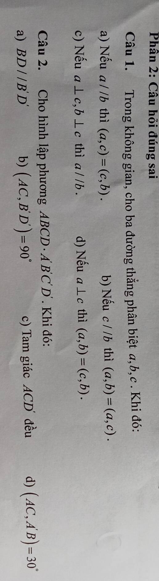 Phân 2: Câu hỏi đúng sai
Câu 1. Trong không gian, cho ba đường thẳng phân biệt a, b, c. Khi đó:
a) Nếu a//b thì (a,c)=(c,b). b) Nếu c//b thì (a,b)=(a,c). 
c) Nếu a⊥ c, b⊥ c thì a//b. d) Nếu a⊥ c thì (a,b)=(c,b). 
Câu 2. Cho hình lập phương ABCD A'B'C'D'. Khi đó:
a) BD//B'D' b) (AC,B'D')=90°
c) Tam giác ACD đều d) (AC,A'B)=30°