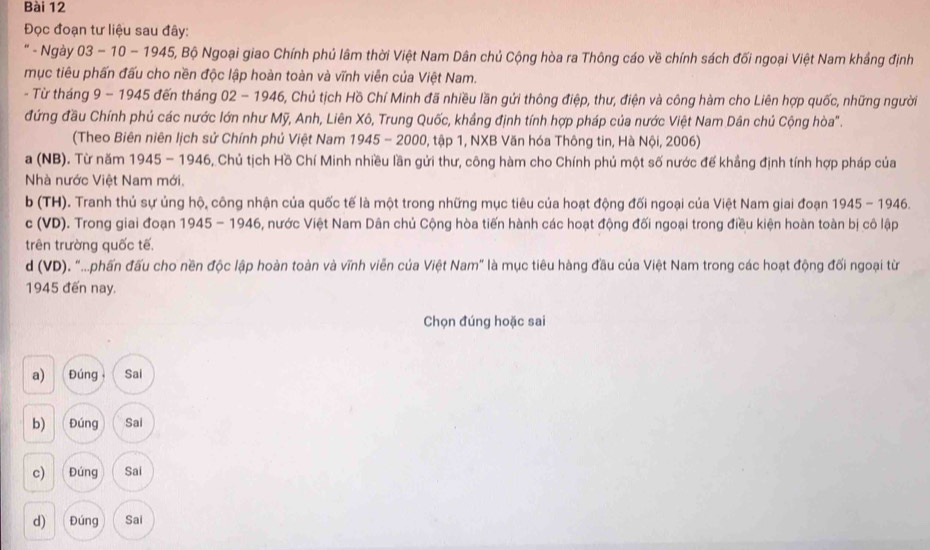 Đọc đoạn tư liệu sau đây:
' - Ngày 03 - 10 - 1945, Bộ Ngoại giao Chính phủ lâm thời Việt Nam Dân chủ Cộng hòa ra Thông cáo về chính sách đối ngoại Việt Nam khẳng định
mục tiêu phấn đấu cho nền độc lập hoàn toàn và vĩnh viễn của Việt Nam.
- Từ tháng 9 - 1945 đến tháng 02 - 1946, Chủ tịch Hồ Chí Minh đã nhiều lần gửi thông điệp, thư, điện và công hàm cho Liên hợp quốc, những người
đứng đầu Chính phủ các nước lớn như Mỹ, Anh, Liên Xô, Trung Quốc, khảng định tính hợp pháp của nước Việt Nam Dân chủ Cộng hòa".
(Theo Biên niên lịch sử Chính phủ Việt Nam 1945 - 2000, tập 1, NXB Văn hóa Thông tin, Hà Nội, 2006)
a (NB). Từ năm 1945 - 1946, Chủ tịch Hồ Chí Minh nhiều lần gửi thư, công hàm cho Chính phủ một số nước đế khẳng định tính hợp pháp của
Nhà nước Việt Nam mới.
b (TH). Tranh thủ sự ủng hộ, công nhận của quốc tế là một trong những mục tiêu của hoạt động đối ngoại của Việt Nam giai đoạn 1945 - 1946.
c (VD). Trong giai đoạn 1945 - 1946, nước Việt Nam Dân chủ Cộng hòa tiến hành các hoạt động đối ngoại trong điều kiện hoàn toàn bị cô lập
trên trường quốc tế,
d (VD). "..phần đấu cho nền độc lập hoàn toàn và vĩnh viễn của Việt Nam" là mục tiêu hàng đầu của Việt Nam trong các hoạt động đối ngoại từ
1945 đến nay.
Chọn đúng hoặc sai
a)  Đúng Sai
b) Đúng Sai
c) Đúng Sai
d) Đúng Sai