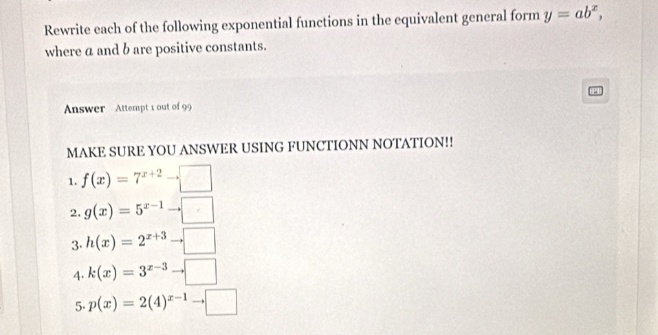 Rewrite each of the following exponential functions in the equivalent general form y=ab^x, 
where a and b are positive constants. 
Answer Attempt 1 out of 99 
MAKE SURE YOU ANSWER USING FUNCTIONN NOTATION!! 
1. f(x)=7^(x+2)to □
2. g(x)=5^(x-1)to □
3. h(x)=2^(x+3)to □
4. k(x)=3^(x-3)to □
5. p(x)=2(4)^x-1to □