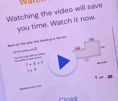 wa 
Watching the video will save 
you time. Watch it now. 
Work out the value that should go in the box. 
Call the missing value
40
Find the total width by adding 
the widths of each section
?=5+4
L
?=9 Not to scale 
q cm gne 
Remember units (co) 
Close