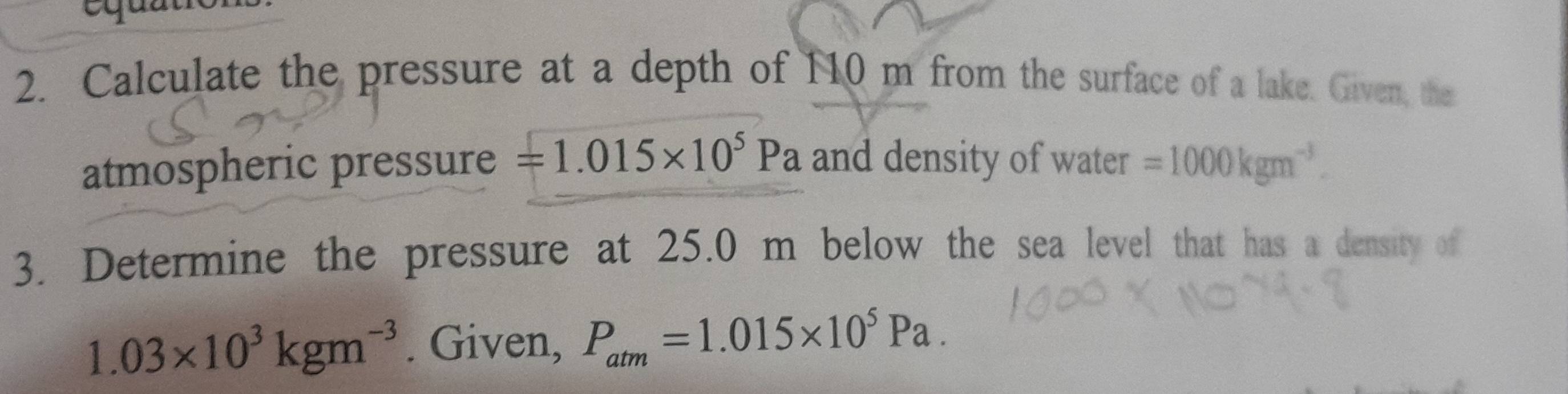 Calculate the pressure at a depth of 110 m from the surface of a lake. Given, the 
atmospheric pressure =1.015* 10^5Pa and density of water =1000kgm^(-3). 
3. Determine the pressure at 25.0 m below the sea level that has a density of
1.03* 10^3kgm^(-3). Given, P_atm=1.015* 10^5Pa.