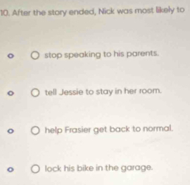 After the story ended, Nick was most likely to
stop speaking to his parents.
tell Jessie to stay in her room.
help Frasier get back to normal.
lock his bike in the garage.