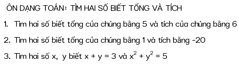 ÔN DẠNG TOÁN: TÌM HAI SỐ BIẾT TỔNG VÀ TÍCH
1. Tìm hai số biết tổng của chúng bằng 5 và tích của chúng bằng 6
2. Tìm hai số biết tổng của chúng bằng 1 và tích bằng -20
3. Tìm hai số x, y biết x+y=3 và x^2+y^2=5