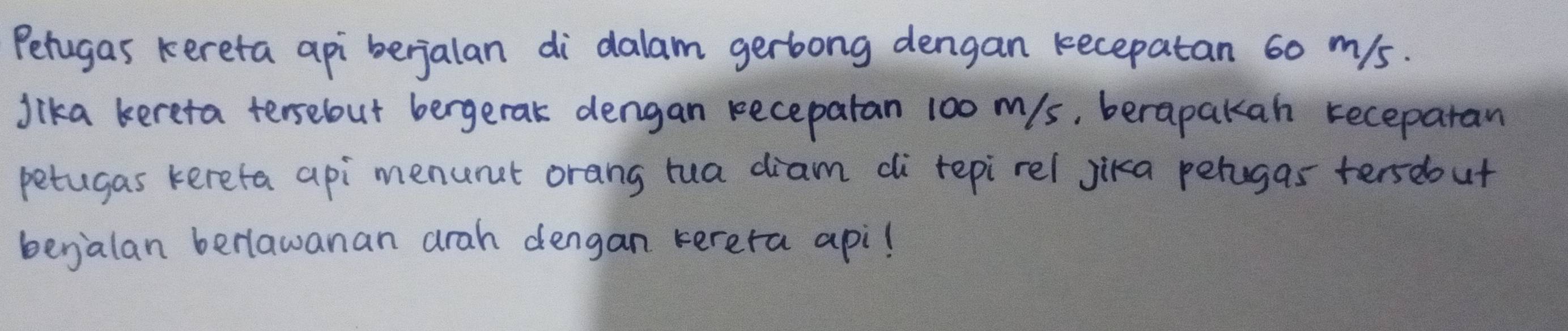 Petugas kereta api berjalan di`dalam gerbong dengan kecepatan 60 m/s. 
Jika kereta tersebut bergerak dengan receparan 100 m/s, berapakan receparan 
petugas kerefa api menunct orang rua diam di repirel jika perugas terseout 
begalan berlawanan arah dengan terera apil