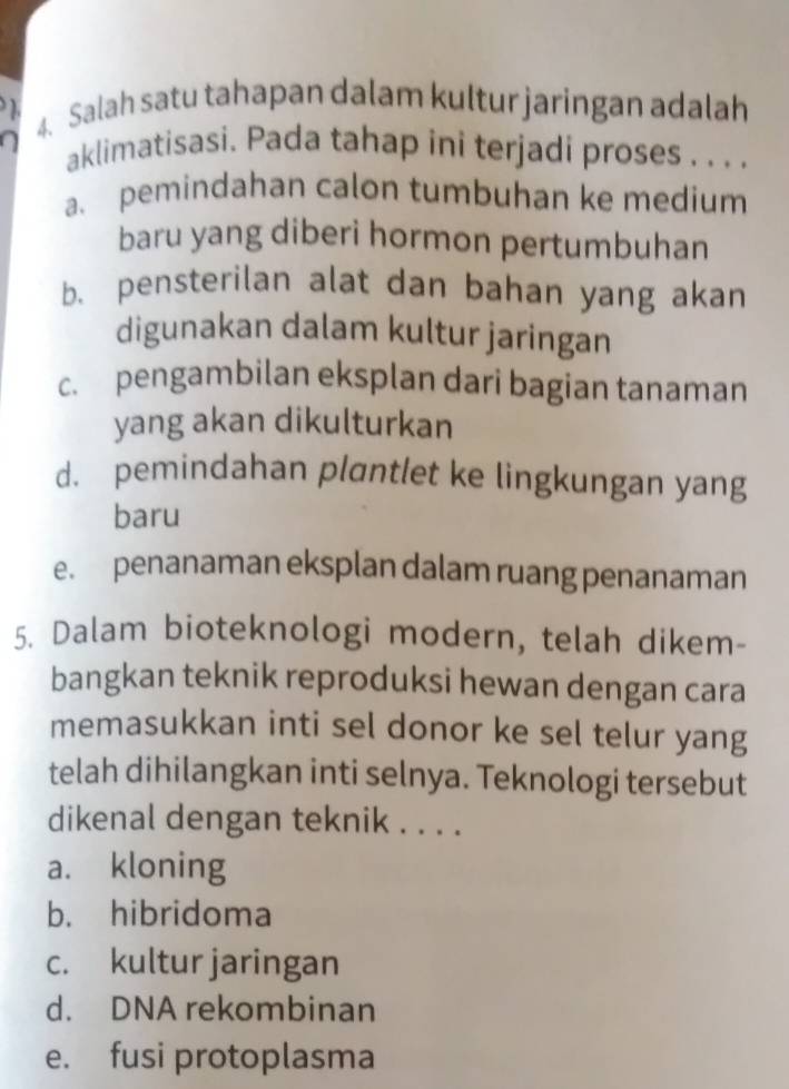 Salah satu tahapan dalam kultur jaringan adalah
aklimatisasi. Pada tahap ini terjadi proses . . . .
a. pemindahan calon tumbuhan ke medium
baru yang diberi hormon pertumbuhan
b、 pensterilan alat dan bahan yang akan
digunakan dalam kultur jaringan
c. pengambilan eksplan dari bagian tanaman
yang akan dikulturkan
d. pemindahan plantlet ke lingkungan yang
baru
e. penanaman eksplan dalam ruang penanaman
5. Dalam bioteknologi modern, telah dikem-
bangkan teknik reproduksi hewan dengan cara
memasukkan inti sel donor ke sel telur yang
telah dihilangkan inti selnya. Teknologi tersebut
dikenal dengan teknik . . . .
a. kloning
b. hibridoma
c. kultur jaringan
d. DNA rekombinan
e. fusi protoplasma