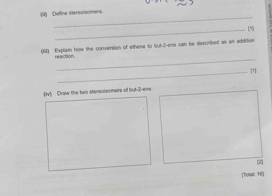 (ii) Define stereoisomers. 
a 
_[1] 
(iii) Explain how the conversion of ethene to but -2 -ene can be described as an addition 
_ 
reaction. 
_[1] 
(iv) Draw the two stereoisomers of but -2 -ene. 
[2] 
[Total: 16]