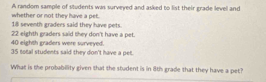 A random sample of students was surveyed and asked to list their grade level and 
whether or not they have a pet.
18 seventh graders said they have pets.
22 eighth graders said they don't have a pet.
40 eighth graders were surveyed.
35 total students said they don't have a pet. 
What is the probability given that the student is in 8th grade that they have a pet?