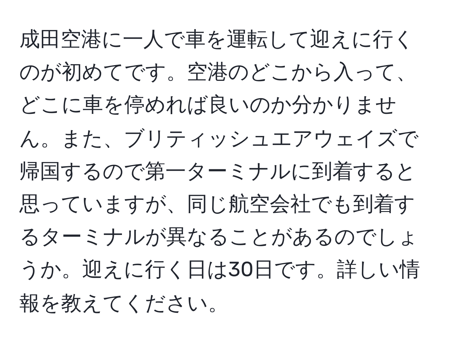 成田空港に一人で車を運転して迎えに行くのが初めてです。空港のどこから入って、どこに車を停めれば良いのか分かりません。また、ブリティッシュエアウェイズで帰国するので第一ターミナルに到着すると思っていますが、同じ航空会社でも到着するターミナルが異なることがあるのでしょうか。迎えに行く日は30日です。詳しい情報を教えてください。