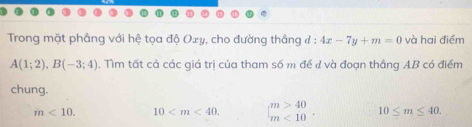 Trong mặt phầng với hệ tọa độ Oxy, cho đường thẳng ở : 4x-7y+m=0 và hai điểm
A(1;2). B(-3;4). Tìm tất cả các giá trị của tham số m đề đ và đoạn thắng AB có điểm
chung.
m<10</tex>. 10 . beginarrayr m>40 m<10endarray 10≤ m≤ 40.