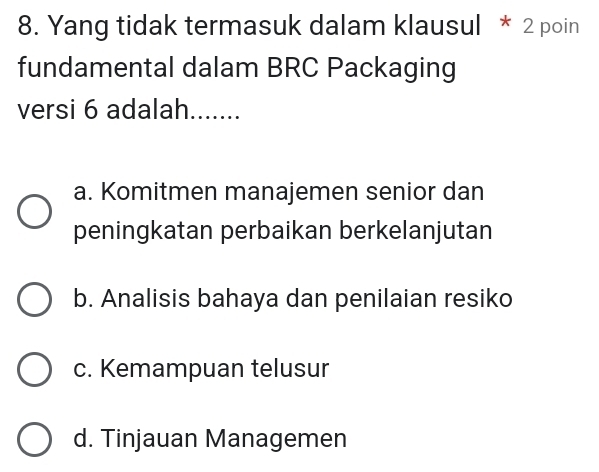 Yang tidak termasuk dalam klausul * 2 poin
fundamental dalam BRC Packaging
versi 6 adalah.......
a. Komitmen manajemen senior dan
peningkatan perbaikan berkelanjutan
b. Analisis bahaya dan penilaian resiko
c. Kemampuan telusur
d. Tinjauan Managemen