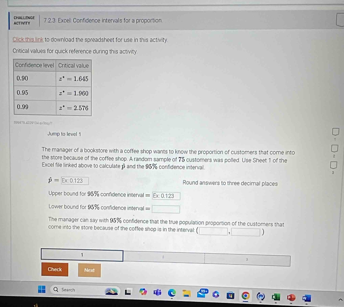 CHALLENGE
ACTIVITY 7.2.3 Excel: Confidence intervals for a proportion
Click this link to download the spreadsheet for use in this activity.
Critical values for quick reference during this activity.
599676.4229134.qx3zqy7
Jump to level 1
The manager of a bookstore with a coffee shop wants to know the proportion of customers that come into
the store because of the coffee shop. A random sample of 75 customers was polled. Use Sheet 1 of the
Excel file linked above to calculatep and the 95% confidence interval.
3
hat p=Ex:0.123 Round answers to three decimal places
Upper bound for 95% confidence interval : =Ex:0.123
Lower bound for 95% confidence interval =□ □
The manager can say with 95% confidence that the true population proportion of the customers that
come into the store because of the coffee shop is in the interval: ( 1
1
2
3
Check Next
Search