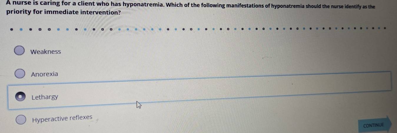 A nurse is caring for a client who has hyponatremia. Which of the following manifestations of hyponatremia should the nurse identify as the
priority for immediate intervention?
Weakness
Anorexia
Lethargy
Hyperactive reflexes
CONTINUE