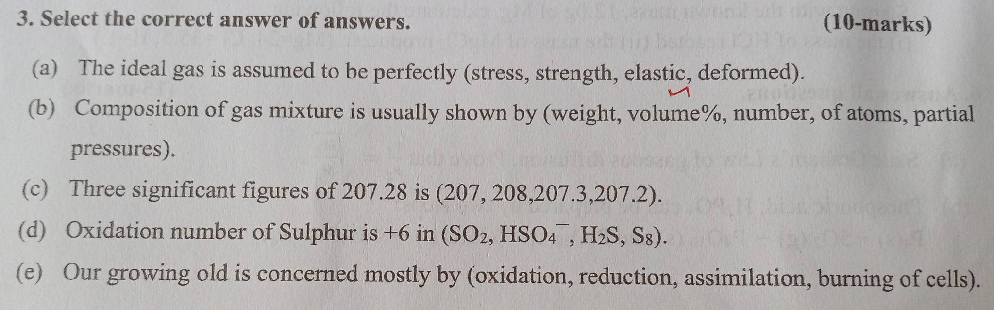 Select the correct answer of answers. (10-marks)
(a) The ideal gas is assumed to be perfectly (stress, strength, elastic, deformed).
(b) Composition of gas mixture is usually shown by (weight, volume%, number, of atoms, partial
pressures).
(c) Three significant figures of 207.28 is (207, 208,207.3,207 1· 
(d) Oxidation number of Sulphur is +6 in (SO_2,HSO_4^(-,H_2)S,S_8). 
(e) Our growing old is concerned mostly by (oxidation, reduction, assimilation, burning of cells).