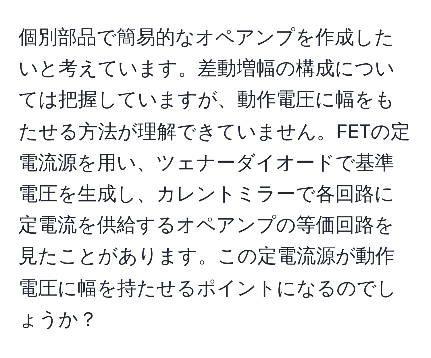 個別部品で簡易的なオペアンプを作成したいと考えています。差動増幅の構成については把握していますが、動作電圧に幅をもたせる方法が理解できていません。FETの定電流源を用い、ツェナーダイオードで基準電圧を生成し、カレントミラーで各回路に定電流を供給するオペアンプの等価回路を見たことがあります。この定電流源が動作電圧に幅を持たせるポイントになるのでしょうか？