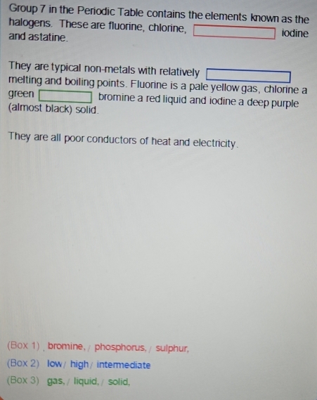 Group 7 in the Periodic Table contains the elements known as the
halogens. These are fluorine, chlorine, iodine
and astatine.
They are typical non-metals with relatively
melting and boiling points. Fluorine is a pale yellow gas, chlorine a
green bromine a red liquid and iodine a deep purple 
(almost black) solid.
They are all poor conductors of heat and electricity.
(Box 1) bromine, / phosphorus, / sulphur,
(Box 2) low/ high/ intermediate
(Box 3) gas, / liquid, / solid,