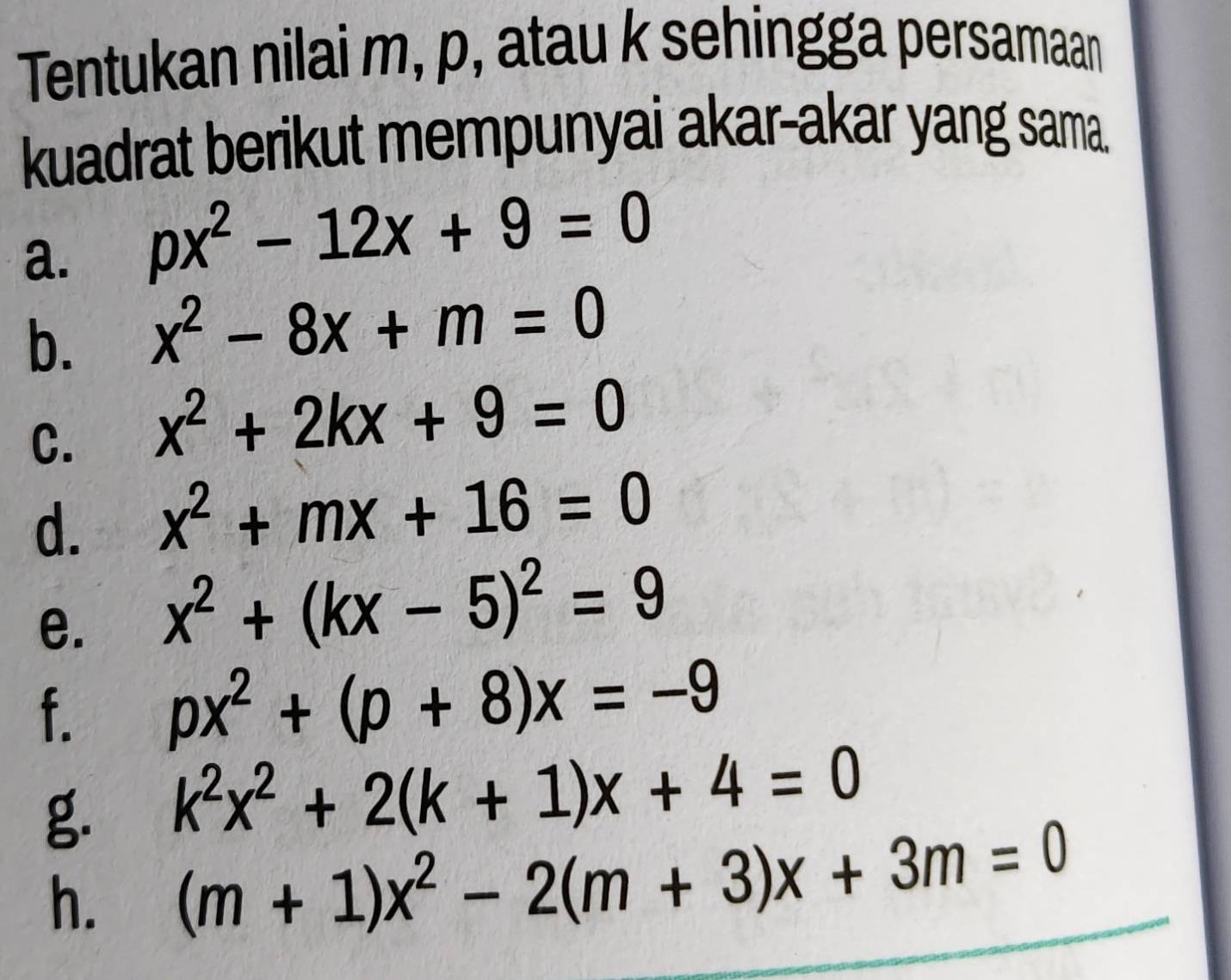 Tentukan nilai m, p, atau k sehingga persamaan 
kuadrat berikut mempunyai akar-akar yang sama. 
a. px^2-12x+9=0
b. x^2-8x+m=0
C. x^2+2kx+9=0
d. x^2+mx+16=0
e. x^2+(kx-5)^2=9
f. px^2+(p+8)x=-9
g. k^2x^2+2(k+1)x+4=0
h. (m+1)x^2-2(m+3)x+3m=0