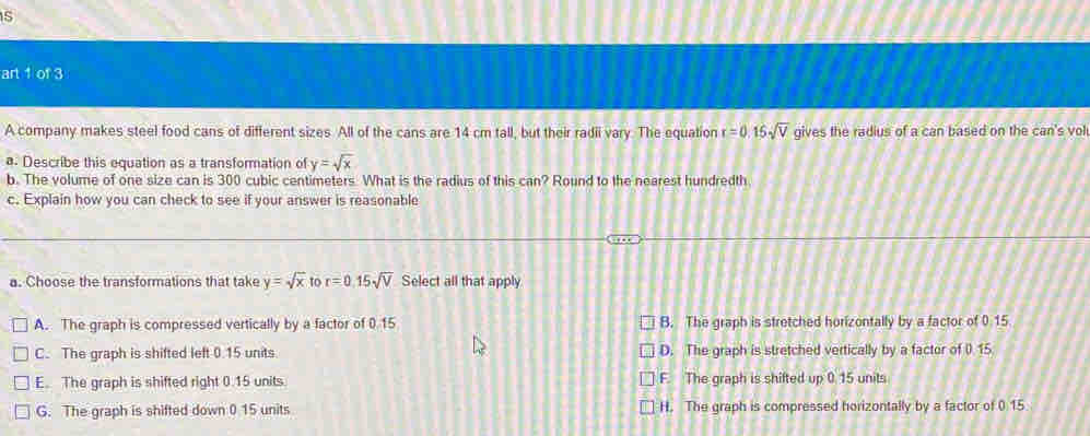 art 1 of 3
A company makes steel food cans of different sizes All of the cans are 14 cm tall, but their radii vary. The equation r=0.15sqrt(V) gives the radius of a can based on the can's vol
a. Describe this equation as a transformation of y=sqrt(x)
b. The volume of one size can is 300 cubic centimeters. What is the radius of this can? Round to the nearest hundredth
c. Explain how you can check to see if your answer is reasonable
a. Choose the transformations that take y=sqrt(x)tor=0.15sqrt(V) Select all that apply
A. The graph is compressed vertically by a factor of 0.15 B. The graph is stretched horizontally by a factor of 0.15
C. The graph is shifted left 0.15 units. D. The graph is stretched vertically by a factor of ( 15.
E. The graph is shifted right 0.15 units. F. The graph is shifted up 0.15 units
G. The graph is shifted down 0 15 units H. The graph is compressed horizontally by a factor of 0.15.