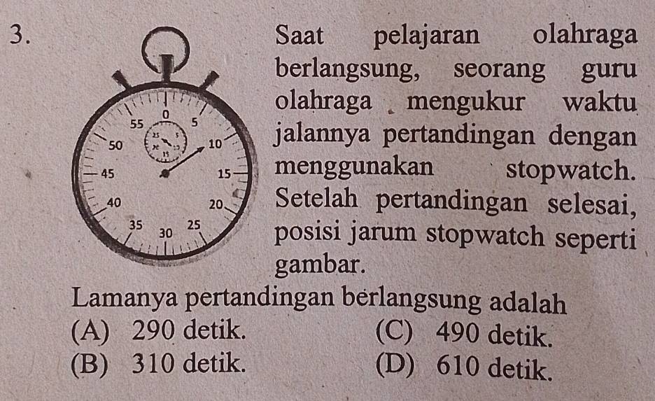 Saat pelajaran olahraga
berlangsung, seorang guru
olahraga mengukur waktu
jalannya pertandingan dengan
menggunakan
stopwatch.
Setelah pertandingan selesai,
posisi jarum stopwatch seperti
gambar.
Lamanya pertandingan berlangsung adalah
(A) 290 detik. (C) 490 detik.
(B) 310 detik. (D) 610 detik.