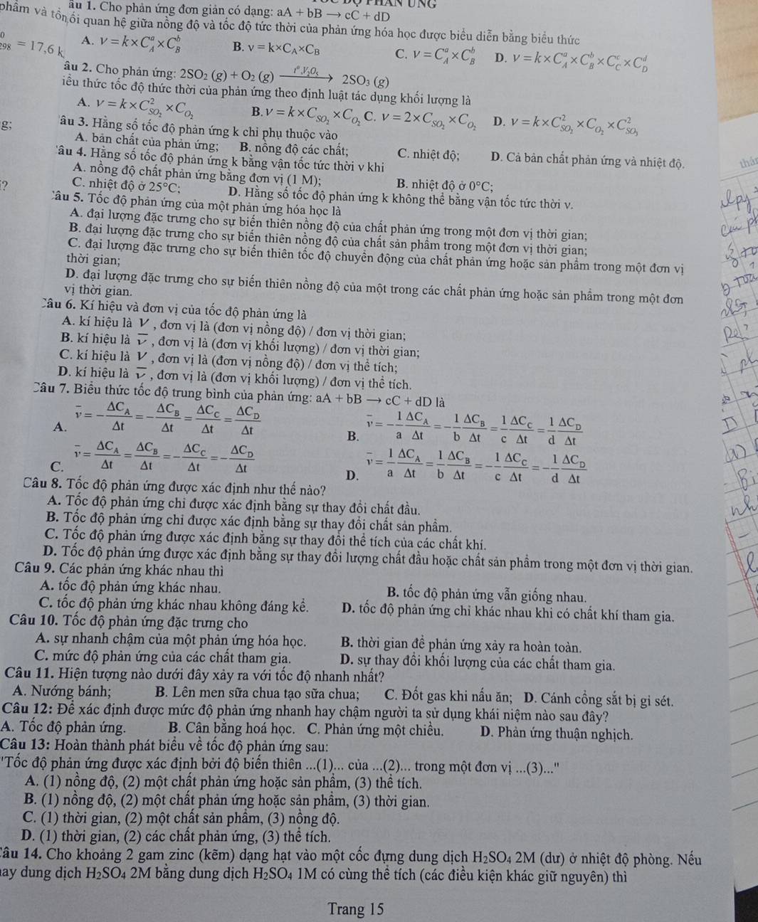 ấu 1. Cho phản ứng đơn giản có dạng: aA+bBto cC+dD Thán ung
phẩm và tổn ổi quan hệ giữa nồng độ và tốc độ tức thời của phản ứng hóa học được biểu diễn bằng biểu thức
beginarrayr 0 98endarray =17,6k A. V=k* C_A^(a* C_B^b B. v=k* C_A)* C_B C. V=C_A^(a* C_B^b D. V=k* C_A^a* C_B^b* C_C^c* C_D^d
âu 2. Cho phản ứng: 2SO_2)(g)+O_2(g)xrightarrow I°,V_2O_52SO_3(g)
tiểu thức tốc độ thức thời của phản ứng theo định luật tác dụng khối lượng là
A. V=k* C_SO_2^2* C_O_2 B. v=k* C_SO_2* C_O_2C o V=2* C_SO_2* C_O_2 D. v=k* C_SO_2^2* C_O_2* C_SO_3^2
g;  âu 3. Hằng số tốc độ phản ứng k chỉ phụ thuộc vào
A. bản chất của phản ứng; B nồng độ các chất; C. nhiệt độ; D. Cả bản chất phản ứng và nhiệt độ. thán
âu 4. Hằng số tốc độ phản ứng k bằng vận tốc tức thời v khi
A. nồng độ chất phản ứng bằng đơn vị (1 M); B. nhiệt độ ở 0°C;
? C. nhiệt độ ở 25°C: D. Hằng số tốc độ phản ứng k không thể bằng vận tốc tức thời v.
Câu 5. Tốc độ phản ứng của một phản ứng hóa học là
A. đại lượng đặc trưng cho sự biến thiên nồng độ của chất phản ứng trong một đơn vị thời gian;
B. đại lượng đặc trưng cho sự biển thiên nồng độ của chất sản phẩm trong một đơn vị thời gian;
C. đại lượng đặc trưng cho sự biến thiên tốc độ chuyển động của chất phản ứng hoặc sản phẩm trong một đơn vị
thời gian;
D. đại lượng đặc trưng cho sự biến thiên nồng độ của một trong các chất phản ứng hoặc sản phẩm trong một đơn
vị thời gian.
Câu 6. Kí hiệu và đơn vị của tốc độ phản ứng là
A. kí hiệu là V *  , đơn vị là (đơn vị nồng độ) / đơn vị thời gian;
B. kí hiệu là overline v , đơn vị là (đơn vị khối lượng) / đơn vị thời gian;
C. kí hiệu là V , đơn vị là (đơn vị nồng độ) / đơn vị thể tích;
D. kí hiệu là overline v , đơn vị là (đơn vị khối lượng) / đơn vị thề tích.
Câu 7. Biểu thức tốc độ trung bình của phản ứng: aA+bBto cC+dDla
A. overline v=-frac △ C_A△ t=-frac △ C_B△ t=frac △ C_C△ t=frac △ C_D△ t overline v=- 1/a frac △ C_A△ t=- 1/b frac △ C_B△ t= 1/c frac △ C_C△ t= 1/d frac △ C_D△ t
B.
C. overline v=frac △ C_A△ t=frac △ C_B△ t=-frac △ C_C△ t=-frac △ C_D△ t overline v= 1/a frac △ C_A△ t= 1/b frac △ C_B△ t=- 1/c frac △ C_C△ t=- 1/d frac △ C_D△ t
D.
Câu 8. Tốc độ phản ứng được xác định như thế nào?
A. Tốc độ phản ứng chỉ được xác định bằng sự thay đồi chất đầu.
B. Tốc độ phản ứng chỉ được xác định bằng sự thay đổi chất sản phẩm.
C. Tốc độ phản ứng được xác định bằng sự thay đổi thể tích của các chất khí.
D. Tốc độ phản ứng được xác định bằng sự thay đổi lượng chất đầu hoặc chất sản phẩm trong một đơn vị thời gian.
Câu 9. Các phản ứng khác nhau thì
A. tốc độ phản ứng khác nhau. B. tốc độ phản ứng vẫn giống nhau.
C. tốc độ phản ứng khác nhau không đáng kể. D. tốc độ phản ứng chỉ khác nhau khi có chất khí tham gia.
Câu 10. Tốc độ phản ứng đặc trưng cho
A. sự nhanh chậm của một phản ứng hóa học. B. thời gian đề phản ứng xảy ra hoàn toàn.
C. mức độ phản ứng của các chất tham gia.  D. sự thay đổi khối lượng của các chất tham gia.
Câu 11. Hiện tượng nào dưới đây xảy ra với tốc độ nhanh nhất?
A. Nướng bánh; B. Lên men sữa chua tạo sữa chua; C. Đốt gas khi nấu ăn; D. Cánh cồng sắt bị gi sét.
Câu 12: Để xác định được mức độ phản ứng nhanh hay chậm người ta sử dụng khái niệm nào sau đây?
A. Tốc độ phản ứng. B. Cân bằng hoá học. C. Phản ứng một chiều. D. Phản ứng thuận nghịch.
Câu 13: Hoàn thành phát biểu về tốc độ phản ứng sau:
''Tốc độ phản ứng được xác định bởi độ biến thiên ...(1)... của ...(2)... trong một đơn vị ...(3)...''
A. (1) nồng độ, (2) một chất phản ứng hoặc sản phầm, (3) thể tích.
B. (1) nồng độ, (2) một chất phản ứng hoặc sản phầm, (3) thời gian.
C. (1) thời gian, (2) một chất sản phẩm, (3) nồng độ.
D. (1) thời gian, (2) các chất phản ứng, (3) thể tích.
Câu 14. Cho khoảng 2 gam zinc (kẽm) dạng hạt vào một cốc đựng dung dịch H_2SO_42M (dư) ở nhiệt độ phòng. Nếu
ay dung dịch H_2SO_4 2M bằng dung dịch H_2SO_4 1M có cùng thể tích (các điều kiện khác giữ nguyên) thì
Trang 15