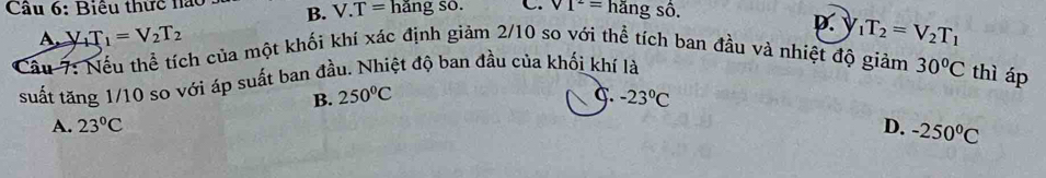 Cầu 6: Biêu thức nào B. V.T= hǎng số. C. VI^2= hang số.
p.
A. V_1T_1=V_2T_2 _1T_2=V_2T_1
Cầu 7: Nếu thể tích của một khối khí xác định giảm 2/10 so với thể tích ban đầu và nhiệt độ giảm 30°C thì áp
suất tăng 1/10 so với áp suất ban đầu. Nhiệt độ ban đầu của khối khí là
B. 250°C -23°C
A. 23°C D. -250°C