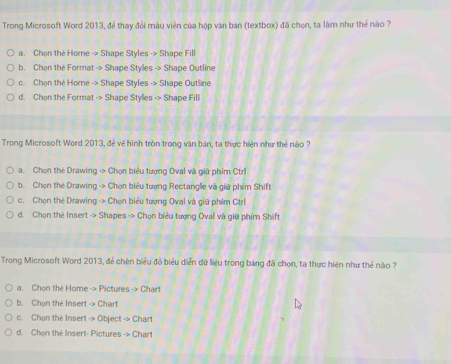 Trong Microsoft Word 2013, để thay đổi màu viên của hộp văn bản (textbox) đã chọn, ta làm như thể nào ?
a. Chọn thẻ Home -> Shape Styles -> Shape Fill
b. Chọn the Format -> Shape Styles -> Shape Outline
c. Chọn thẻ Home -> Shape Styles -> Shape Outline
d. Chon the Format -> Shape Styles -> Shape Fill
Trong Microsoft Word 2013, đẻ vẽ hình tròn trong văn bán, ta thực hiện như thẻ nào ?
a. Chọn the Drawing -> Chọn biểu tượng Oval và giữ phim Ctrl
b. Chọn the Drawing -> Chọn biểu tượng Rectangle và giữ phẩm Shift
c. Chọn thẻ Drawing -> Chọn biểu tượng Oval và giữ phim Ctrl
d. Chọn thẻ Insert -> Shapes -> Chọn biểu tượng Oval và giữ phím Shift
Trong Microsoft Word 2013, đẻ chèn biểu đồ biểu diễn dữ liệu trong bảng đã chọn, ta thực hiện như thẻ nào ?
a. Chon the Home -> Pictures -> Chart
b. Chọn the Insert -> Chart
c. Chọn the Insert -> Object -> Chart
d. Chon the Insert- Pictures -> Chart