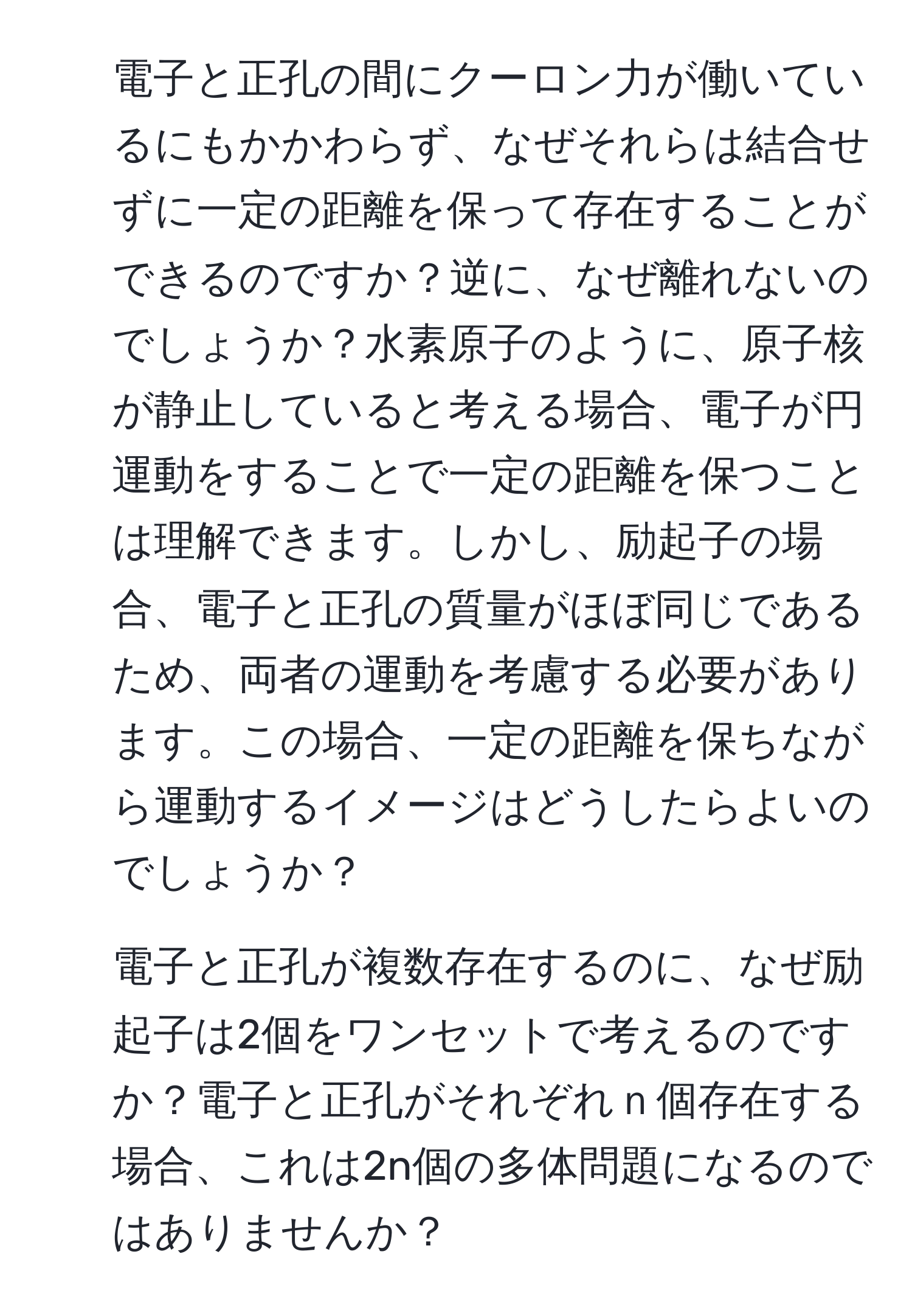 電子と正孔の間にクーロン力が働いているにもかかわらず、なぜそれらは結合せずに一定の距離を保って存在することができるのですか？逆に、なぜ離れないのでしょうか？水素原子のように、原子核が静止していると考える場合、電子が円運動をすることで一定の距離を保つことは理解できます。しかし、励起子の場合、電子と正孔の質量がほぼ同じであるため、両者の運動を考慮する必要があります。この場合、一定の距離を保ちながら運動するイメージはどうしたらよいのでしょうか？ 

2) 電子と正孔が複数存在するのに、なぜ励起子は2個をワンセットで考えるのですか？電子と正孔がそれぞれｎ個存在する場合、これは2n個の多体問題になるのではありませんか？