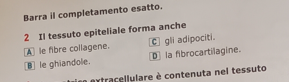 Barra il completamento esatto.
2 Il tessuto epiteliale forma anche
A le fibre collagene. C gli adipociti.
Ble ghiandole. D la fibrocartilagine.
n extracellulare è contenuta nel tessuto