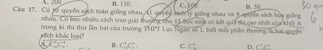 A. 200 B. 150. C. 100. D. 50
Câu 17. Có 10 quyển sách toán giống nhau, 11 quyền sách lý giống nhau và 9 quyền sách hỏa giống
nhau. Có bao nhiêu cách trao giải thưởng cho 15 học sinh có kết quả thi cao nhất của khối A
trong kì thi thử lần hai của trường THPT Lục Ngạn số 1, biết mỗi phần thưởng là hai quyền
sách khác loại?
A. C_(15)^6C_9^4. B. C_(15)^3C_9^4. C. C_(30)^2. D. C_(15)^7C_9^3.