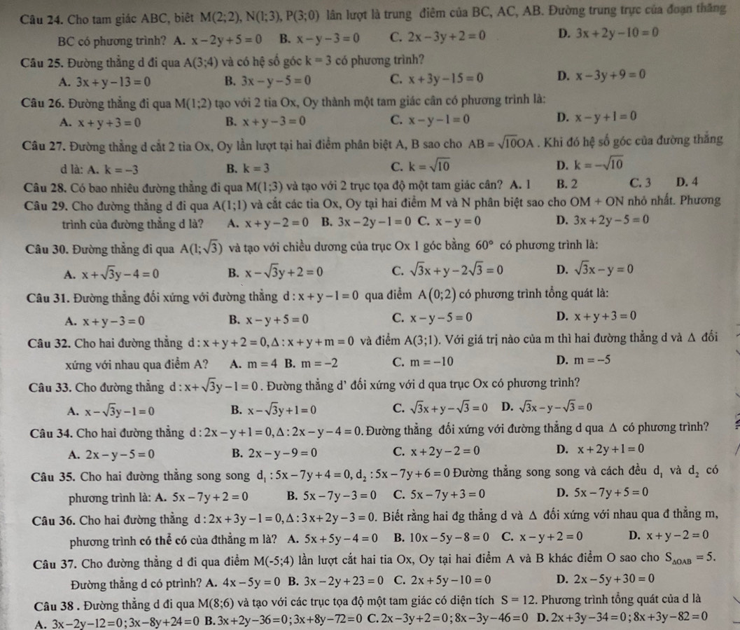 Cho tam giác ABC, biệt M(2;2),N(1;3),P(3;0) lân lượt là trung điêm của BC, AC, AB. Đường trung trực của đoạn thắng
BC có phương trình? A. x-2y+5=0 B. x-y-3=0 C. 2x-3y+2=0 D. 3x+2y-10=0
Câu 25. Đường thẳng d đi qua A(3;4) và có hệ số góc k=3 có phương trình?
A. 3x+y-13=0 B. 3x-y-5=0 C. x+3y-15=0 D. x-3y+9=0
Câu 26. Đường thẳng đi qua M(1;2) tạo với 2 tia Ox, Oy thành một tam giác cân có phương trình là:
D.
A. x+y+3=0 B. x+y-3=0 C. x-y-1=0 x-y+1=0
Câu 27. Đường thẳng d cắt 2 tia Ox, Oy lần lượt tại hai điểm phân biệt A, B sao cho AB=sqrt(10)OA. Khi đó hệ số góc của đường thắng
d là: A. k=-3 B. k=3 C. k=sqrt(10) D. k=-sqrt(10)
Câu 28. Có bao nhiêu đường thẳng đi qua M(1;3) và tạo với 2 trục tọa độ một tam giác cân? A. 1 B. 2 C. 3 D. 4
Câu 29. Cho đường thẳng d đi qua A(1;1) và cắt các tia Ox, Oy tại hai điểm M và N phân biệt sao cho OM+ON nhỏ nhất. Phương
trình của đường thẳng d là? A. x+y-2=0 B. 3x-2y-1=0 C. x-y=0 D. 3x+2y-5=0
Câu 30. Đường thẳng đi qua A(1;sqrt(3)) và tạo với chiều dương của trục Ox 1 góc bằng 60° có phương trình là:
A. x+sqrt(3)y-4=0 B. x-sqrt(3)y+2=0 C. sqrt(3)x+y-2sqrt(3)=0 D. sqrt(3)x-y=0
Câu 31. Đường thẳng đối xứng với đường thẳng d : x+y-1=0 qua điểm A(0;2) có phương trình tổng quát là:
A. x+y-3=0 B. x-y+5=0 C. x-y-5=0 D. x+y+3=0
Câu 32. Cho hai đường thẳng d : x+y+2=0,△ :x+y+m=0 và điểm A(3;1) 0. Với giá trị nào của m thì hai đường thẳng d và △ dhat oi
xứng với nhau qua điểm A? A. m=4 B. m=-2 C. m=-10 D. m=-5
Câu 33. Cho đường thẳng d : x+sqrt(3)y-1=0. Đường thẳng d’ đối xứng với d qua trục Ox có phương trình?
A. x-sqrt(3)y-1=0 B. x-sqrt(3)y+1=0 C. sqrt(3)x+y-sqrt(3)=0 D. sqrt(3)x-y-sqrt(3)=0
Câu 34. Cho hai đường thẳng d : 2x-y+1=0,△ :2x-y-4=0 0. Đường thẳng đối xứng với đường thẳng d qua △ cd phương trình
A. 2x-y-5=0 B. 2x-y-9=0 C. x+2y-2=0 D. x+2y+1=0
Câu 35. Cho hai đường thẳng song song d_1:5x-7y+4=0,d_2:5x-7y+6=0 Đường thẳng song song và cách đều d_1 và d_2 có
phương trình là: A. 5x-7y+2=0 B. 5x-7y-3=0 C. 5x-7y+3=0 D. 5x-7y+5=0
Câu 36. Cho hai đường thằng ở l:2x+3y-1=0, , A : 3x+2y-3=0. Biết rằng hai đg thẳng d và △ đối xứng với nhau qua đ thẳng m,
phương trình có thể có của đthẳng m là? A. 5x+5y-4=0 B. 10x-5y-8=0 C. x-y+2=0 D. x+y-2=0
Câu 37. Cho đường thẳng d đi qua điểm M(-5;4) lần lượt cắt hai tia Ox, Oy tại hai điểm A và B khác điểm O sao cho S_△ OAB=5.
Đường thẳng d có ptrình? A. 4x-5y=0 B. 3x-2y+23=0 C. 2x+5y-10=0 D. 2x-5y+30=0
Câu 38 . Đường thẳng d đi qua M(8;6) và tạo với các trục tọa độ một tam giác có diện tích S=12 2. Phương trình tổng quát của d là
A. 3x-2y-12=0;3x-8y+24=0 B. 3x+2y-36=0;3x+8y-72=0 C. 2x-3y+2=0;8x-3y-46=0 D. 2x+3y-34=0;8x+3y-82=0