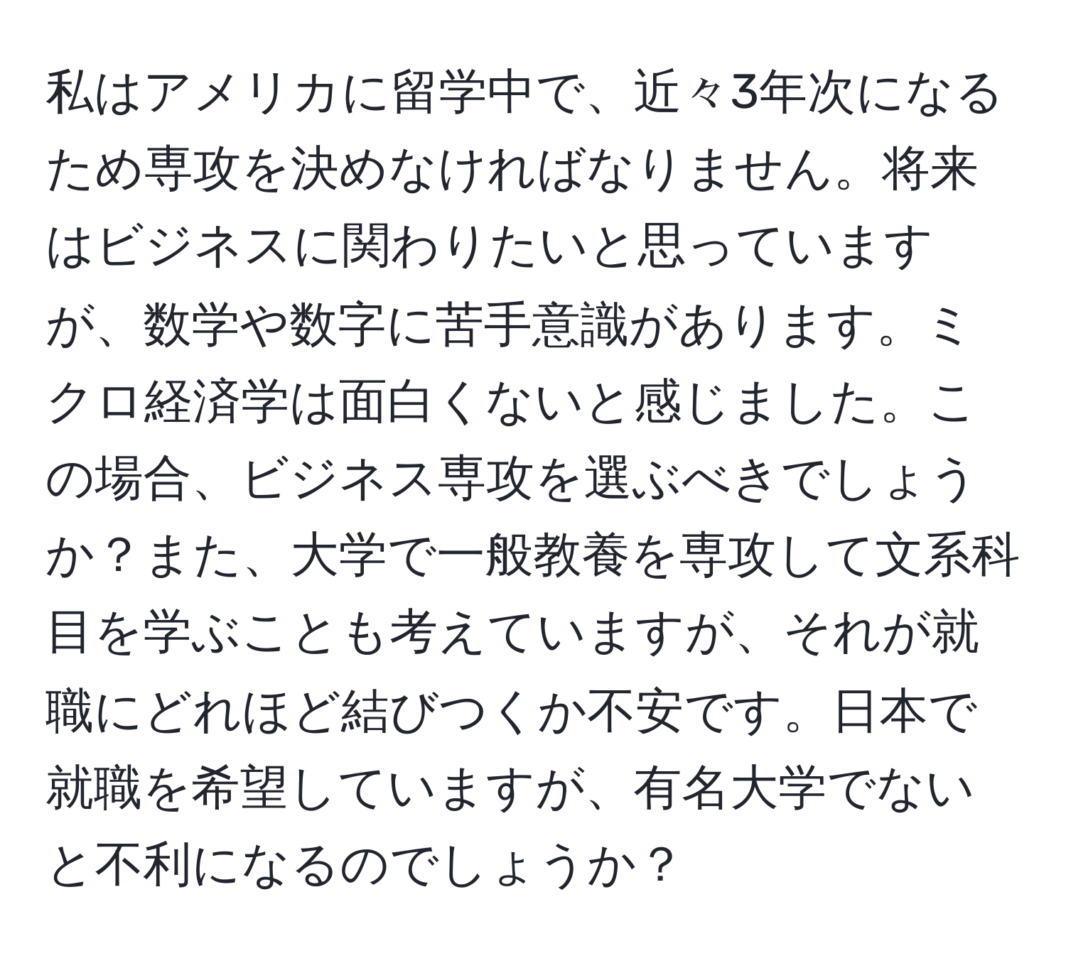 私はアメリカに留学中で、近々3年次になるため専攻を決めなければなりません。将来はビジネスに関わりたいと思っていますが、数学や数字に苦手意識があります。ミクロ経済学は面白くないと感じました。この場合、ビジネス専攻を選ぶべきでしょうか？また、大学で一般教養を専攻して文系科目を学ぶことも考えていますが、それが就職にどれほど結びつくか不安です。日本で就職を希望していますが、有名大学でないと不利になるのでしょうか？