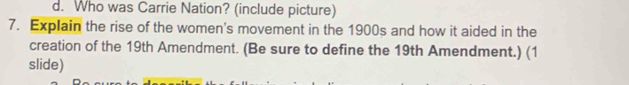 d. Who was Carrie Nation? (include picture)
7. Explain the rise of the women's movement in the 1900s and how it aided in the
creation of the 19th Amendment. (Be sure to define the 19th Amendment.) (1
slide)