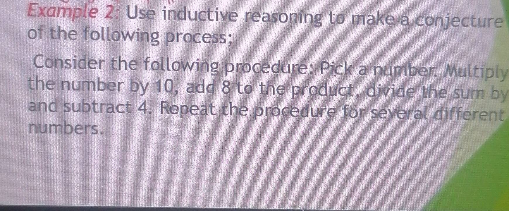 Example 2: Use inductive reasoning to make a conjecture 
of the following process; 
Consider the following procedure: Pick a number. Multiply 
the number by 10, add 8 to the product, divide the sum by 
and subtract 4. Repeat the procedure for several different 
numbers.