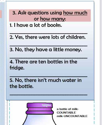 Ask questions using how much 
or how many: 
1. I have a lot of books. 
_ 
2. Yes, there were lots of children. 
_ 
3. No, they have a little money. 
_ 
4. There are ten bottles in the 
fridge. 
_ 
5. No, there isn't much water in 
the bottle. 
_