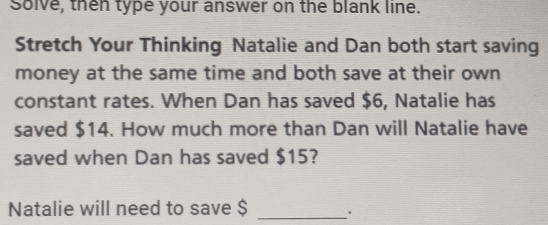 Solve, then type your answer on the blank line. 
Stretch Your Thinking Natalie and Dan both start saving 
money at the same time and both save at their own 
constant rates. When Dan has saved $6, Natalie has 
saved $14. How much more than Dan will Natalie have 
saved when Dan has saved $15? 
Natalie will need to save $ _