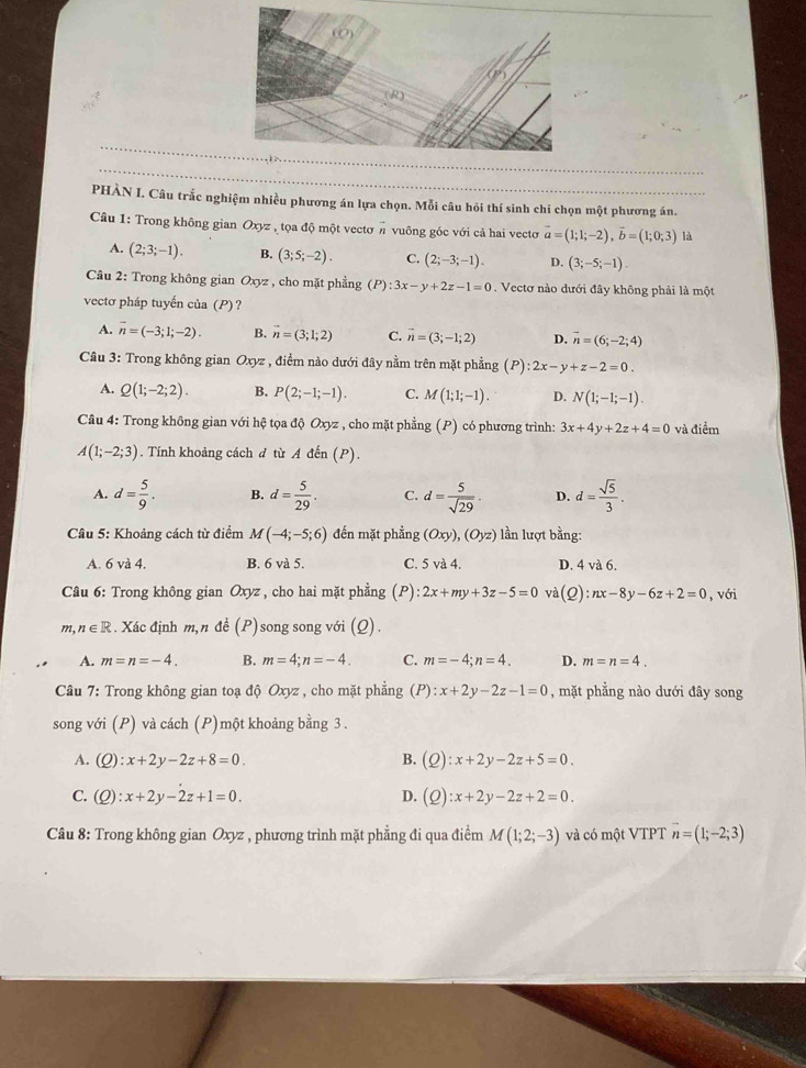 PHÀN I. Câu trắc nghiệm nhiều phương án lựa chọn. Mỗi câu hỏi thí sinh chi chọn một phương án.
Câu 1: Trong không gian Oxyz , tọa độ một vectơ # vuông góc với cả hai vectơ vector a=(1;1;-2),vector b=(1;0;3) là
A. (2;3;-1). B. (3;5;-2). C. (2;-3;-1). D. (3;-5;-1).
Cầu 2: Trong không gian Oxyz , cho mặt phẳng (P):3x-y+2z-1=0. Vectơ nào dưới đây không phải là một
vectơ pháp tuyến của (P)?
A. overline n=(-3;1;-2). B. vector n=(3;1;2) C. vector n=(3;-1;2) D. vector n=(6;-2;4)
Câu 3: Trong không gian Oxyz , điểm nào dưới đây nằm trên mặt phẳng (P):2x-y+z-2=0.
A. Q(1;-2;2). B. P(2;-1;-1). C. M(1;1;-1). D. N(1;-1;-1).
Câu 4: Trong không gian với hệ tọa độ Oxyz , cho mặt phẳng (P) có phương trình: 3x+4y+2z+4=0 và điểm
A(1;-2;3). Tính khoảng cách đ từ A đến (P).
A. d= 5/9 . B. d= 5/29 . C. d= 5/sqrt(29) . D. d= sqrt(5)/3 .
Câu 5: Khoảng cách từ điểm M(-4;-5;6) đến mặt phẳng (Oxy),(Oyz) lần lượt bằng:
A. 6 và 4, B. 6 và 5. C. 5va4. D. 4 và 6.
Câu 6: Trong không gian Oxyz , cho hai mặt phẳng (P): 2x+my+3z-5=0 va(Q):nx-8y-6z+2=0 , với
m,n∈ R. Xác định m,n đề (P) song song với (Q) .
A. m=n=-4. B. m=4;n=-4. C. m=-4;n=4. D. m=n=4.
Câu 7: Trong không gian toạ độ Oxyz , cho mặt phẳng (P):x+2y-2z-1=0 , mặt phẳng nào dưới đây song
song với (P) và cách (P)một khoảng bằng 3 .
A. (Q):x+2y-2z+8=0. B. (Q):x+2y-2z+5=0.
C. (Q):x+2y-2z+1=0. D. (Q):x+2y-2z+2=0.
Câu 8: Trong không gian Oxyz , phương trình mặt phẳng đi qua điểm M(1;2;-3) và có một VTPT vector n=(1;-2;3)