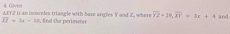 Given
△ XYZ is an isosceles triangle with base angles Y and Z, where overline YZ=29, overline XY=3x+4 and
overline XZ=5x-10 , find the perimeter