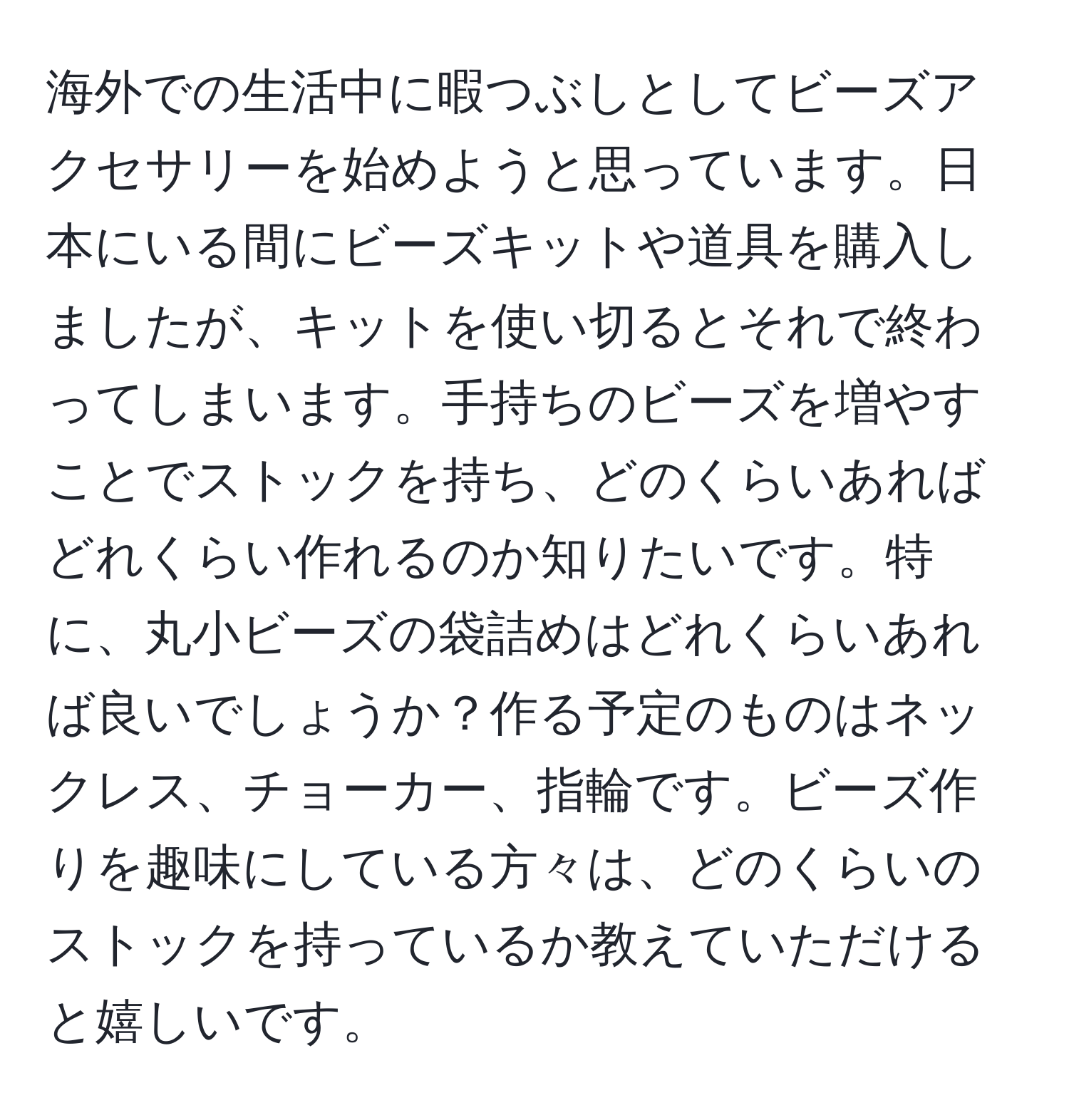 海外での生活中に暇つぶしとしてビーズアクセサリーを始めようと思っています。日本にいる間にビーズキットや道具を購入しましたが、キットを使い切るとそれで終わってしまいます。手持ちのビーズを増やすことでストックを持ち、どのくらいあればどれくらい作れるのか知りたいです。特に、丸小ビーズの袋詰めはどれくらいあれば良いでしょうか？作る予定のものはネックレス、チョーカー、指輪です。ビーズ作りを趣味にしている方々は、どのくらいのストックを持っているか教えていただけると嬉しいです。