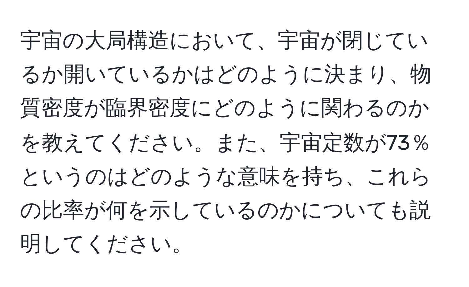 宇宙の大局構造において、宇宙が閉じているか開いているかはどのように決まり、物質密度が臨界密度にどのように関わるのかを教えてください。また、宇宙定数が73％というのはどのような意味を持ち、これらの比率が何を示しているのかについても説明してください。