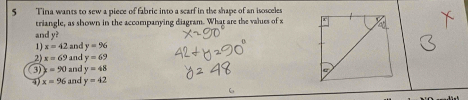 Tina wants to sew a piece of fabric into a scarf in the shape of an isosceles
triangle, as shown in the accompanying diagram. What are the values of x
and y?
1) x=42 and y=96
2) x=69 and y=69
3) x=90 and y=48
4) x=96 and y=42