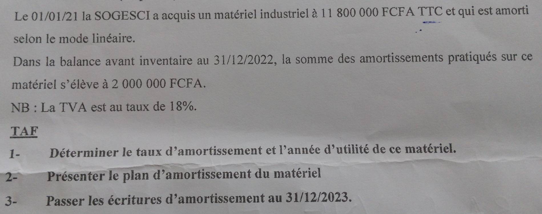 Le 01/01/21 la SOGESCI a acquis un matériel industriel à 11 800 000 FCFA TTC et qui est amorti 
selon le mode linéaire. 
Dans la balance avant inventaire au 31/12/2022, la somme des amortissements pratiqués sur ce 
matériel s'élève à 2 000 000 FCFA. 
NB : La TVA est au taux de 18%. 
TAF 
1- Déterminer le taux d^9 amortissement et 1' année d^9 utilité de ce matériel. 
2- Présenter le plan d'amortissement du matériel 
3-£ Passer les écritures d^9 amortissement au 31/12/2023.