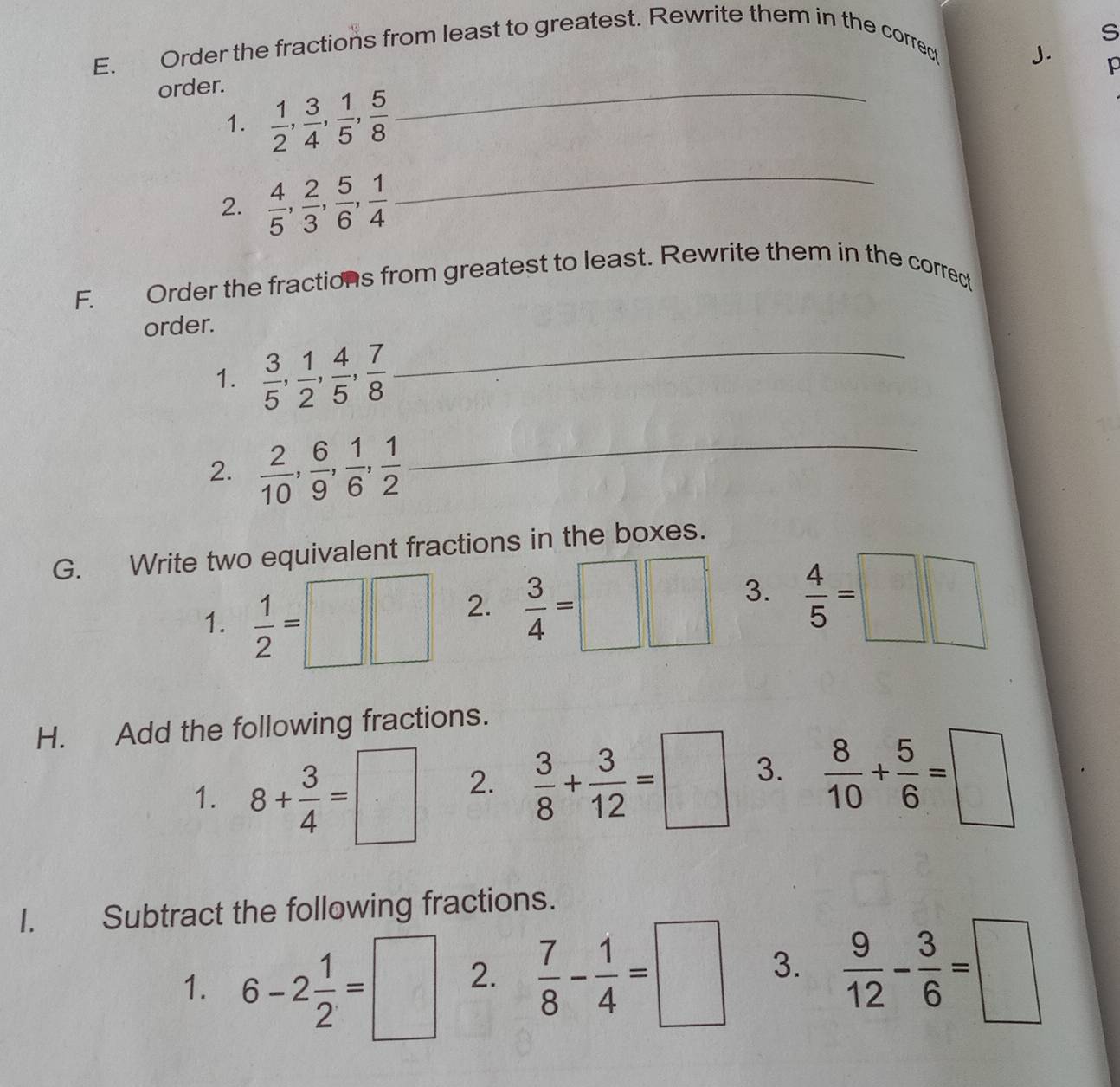 Order the fractions from least to greatest. Rewrite them in the correct 
J. p 
order. 
1.  1/2 ,  3/4 ,  1/5 ,  5/8 
_ 
2.  4/5 ,  2/3 ,  5/6 ,  1/4 
_ 
F. Order the fractions from greatest to least. Rewrite them in the correct 
order. 
1.  3/5 ,  1/2 ,  4/5 ,  7/8  _ 
2.  2/10 ,  6/9 ,  1/6 ,  1/2  _ 
G. Write two equivalent fractions in the boxes. 
1.  1/2 =□ □ 2.  3/4 =□ □ 3.  4/5 =□ □
H. Add the following fractions. 
1. 8+ 3/4 =□ 2.  3/8 + 3/12 =□ 3.  8/10 + 5/6 =□
I. Subtract the following fractions. 
1. 6-2 1/2 =□ 2.  7/8 - 1/4 =□ 3.  9/12 - 3/6 =□