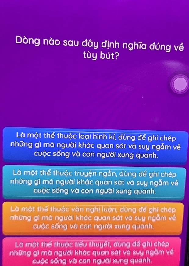 Dòng nào sau đây định nghĩa đúng về
tùy bút?
Là một thể thuộc loại hình kí, dùng để ghi chép
những gì mà người khác quan sát và suy ngẫm về
cuộc sống và con người xung quanh.
Là một thể thuộc truyện ngắn, dùng để ghi chép
những gì mà người khác quan sát và suy ngẫm về
cuộc sống và con người xung quanh.
Là một thể thuộc văn nghị luận, dùng để ghi chép
những gì mà người khác quan sát và suy ngẫm về
cuộc sống và con người xung quanh,
Là một thể thuộc tiểu thuyết, dùng đề ghi chép
những gì mà người khác quan sát và suy ngẫm về
cuộc sống và con người xung quanh.